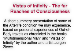 Vistas of Infinity - The far Reaches of Consciousness
 A short summery presentation of some of the Afterlife condition we may experience, based on personal experiences of Out-of-Body travels as chronicled in the books "Multidimensional Man" and "Vistas of Infinity" by the author and artist Jurgen Ziewe.